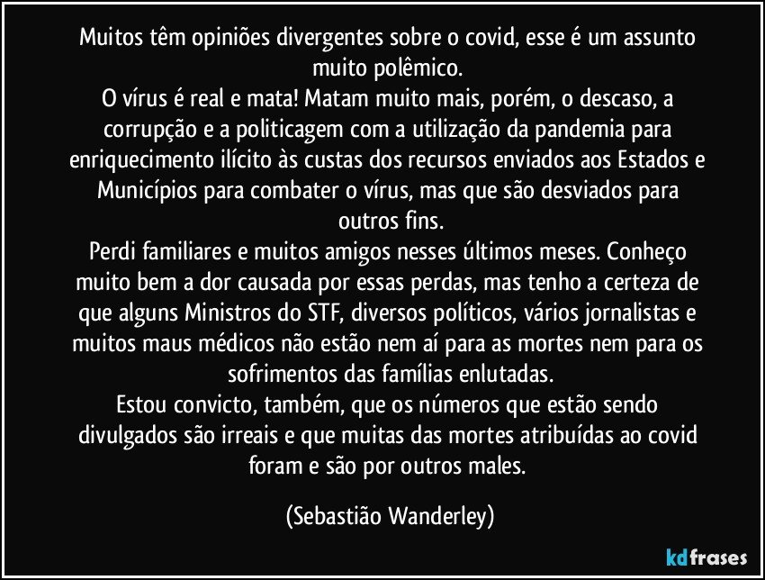 Muitos têm opiniões divergentes sobre o covid, esse é um assunto muito polêmico. 
O vírus é real e mata! Matam muito mais, porém, o descaso, a corrupção e a politicagem com a utilização da pandemia para enriquecimento ilícito às custas dos recursos enviados aos Estados e Municípios para combater o vírus, mas que são desviados para outros fins.
Perdi familiares e muitos amigos nesses últimos meses. Conheço muito bem a dor causada por essas perdas, mas tenho a certeza de que alguns Ministros do STF, diversos políticos, vários jornalistas e muitos maus médicos não estão nem aí para as mortes nem para os sofrimentos das famílias enlutadas.
Estou convicto, também, que os números que estão sendo divulgados são irreais e que muitas das mortes atribuídas ao covid foram e são  por outros males. (Sebastião Wanderley)