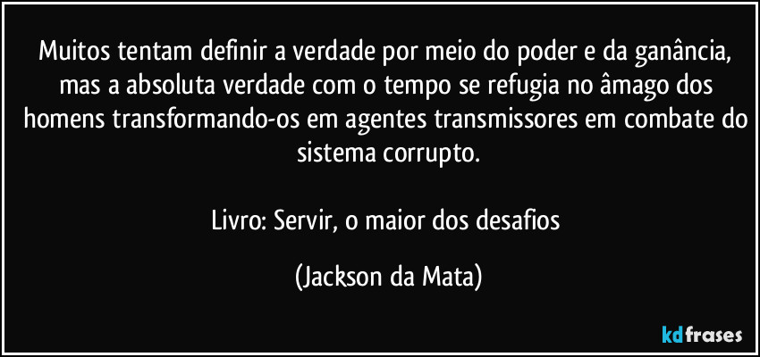 Muitos tentam definir a verdade por meio do poder e da ganância, mas a absoluta verdade com o tempo se refugia no âmago dos homens transformando-os em agentes transmissores em combate do sistema corrupto.

Livro: Servir, o maior dos desafios (Jackson da Mata)