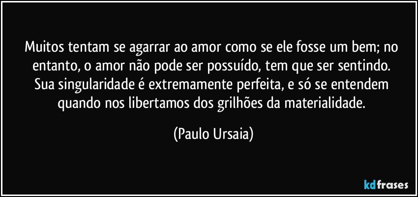 Muitos tentam se agarrar ao amor como se ele fosse um bem; no entanto, o amor não pode ser possuído, tem que ser sentindo. 
Sua singularidade é extremamente perfeita, e só se entendem quando nos libertamos dos grilhões da materialidade. (Paulo Ursaia)