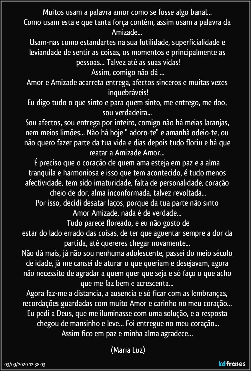 Muitos usam a palavra amor como se fosse algo banal... 
Como usam esta e que tanta força contém, assim usam a palavra da Amizade... 
Usam-nas como estandartes na sua futilidade, superficialidade e leviandade de sentir as coisas, os momentos e principalmente as pessoas... Talvez até as suas vidas!
Assim, comigo não dá ...
Amor e Amizade acarreta entrega, afectos sinceros e muitas vezes inquebráveis!
Eu digo tudo o que sinto e para quem sinto, me entrego, me doo, sou verdadeira... 
Sou afectos, sou entrega por inteiro, comigo não há meias laranjas, nem meios limões... Não há hoje " adoro-te" e amanhã odeio-te, ou não quero fazer parte da tua vida e dias depois tudo floriu e há que reatar a Amizade/Amor... 
É preciso que o coração de quem ama esteja em paz e a alma tranquila e harmoniosa e isso que tem acontecido, é tudo menos afectividade, tem sido imaturidade, falta de personalidade, coração cheio de dor, alma inconformada, talvez revoltada...
Por isso, decidi desatar laços, porque da tua parte não sinto Amor/Amizade, nada é de verdade... 
Tudo parece floreado, e eu não gosto de
estar do lado errado das coisas, de ter que aguentar sempre a dor da partida, até quereres chegar novamente... 
Não dá mais, já não sou nenhuma adolescente, passei do meio século de idade, já me cansei de aturar o que queriam e desejavam, agora não necessito de agradar a quem quer que seja e só faço o que acho que me faz bem e acrescenta...  
Agora faz-me a distancia, a ausencia e só ficar com as lembranças, recordações guardadas com muito Amor e carinho no meu coração... 
Eu pedi a Deus, que me iluminasse com uma solução, e a resposta chegou de mansinho e leve... Foi entregue no meu coração...
Assim fico em paz e minha alma agradece... (Maria Luz)