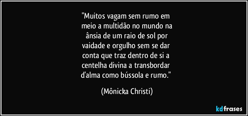 "Muitos vagam sem rumo em 
meio a multidão no mundo na
 ânsia de um raio de sol por 
vaidade e orgulho sem se dar 
conta que traz dentro de si a 
centelha divina a transbordar 
d'alma como bússola e rumo." (Mônicka Christi)