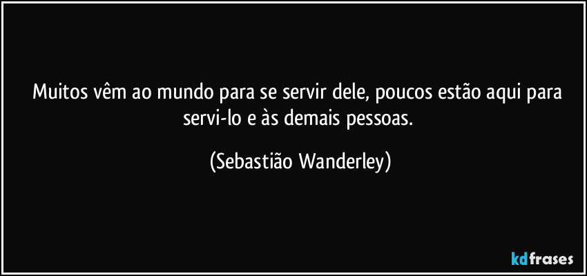 Muitos vêm ao mundo para se servir dele, poucos estão aqui para servi-lo e às demais pessoas. (Sebastião Wanderley)