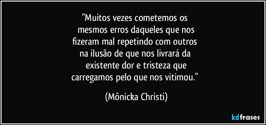 "Muitos vezes cometemos os 
mesmos erros daqueles que nos
fizeram mal repetindo com outros 
na ilusão de que nos livrará da 
existente dor e tristeza que
carregamos pelo que nos vitimou." (Mônicka Christi)