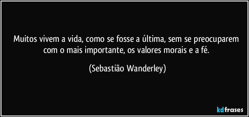 Muitos vivem a vida, como se fosse a última, sem se preocuparem com o mais importante, os valores morais e a fé. (Sebastião Wanderley)