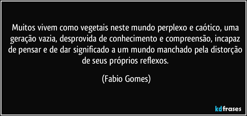 Muitos vivem como vegetais neste mundo perplexo e caótico, uma geração vazia, desprovida de conhecimento e compreensão, incapaz de pensar e de dar significado a um mundo manchado pela distorção de seus próprios reflexos. (Fabio Gomes)