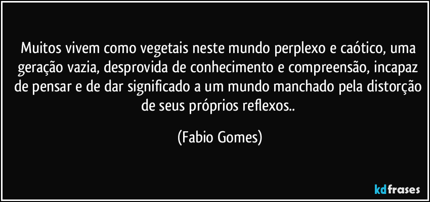 Muitos vivem como vegetais neste mundo perplexo e caótico, uma geração vazia, desprovida de conhecimento e compreensão, incapaz de pensar e de dar significado a um mundo manchado pela distorção de seus próprios reflexos.. (Fabio Gomes)