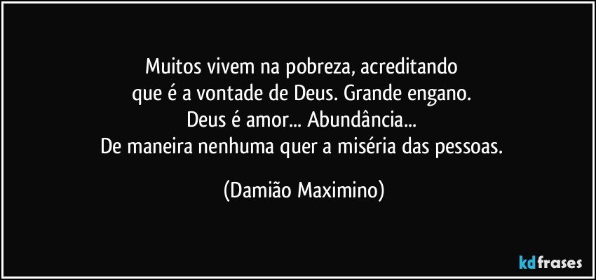 Muitos vivem na pobreza, acreditando 
que é a vontade de Deus. Grande engano. 
Deus é amor... Abundância... 
De maneira nenhuma quer a miséria das pessoas. (Damião Maximino)