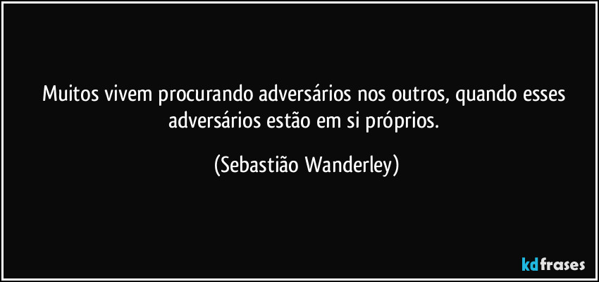 Muitos vivem procurando adversários nos outros, quando esses adversários estão em si próprios. (Sebastião Wanderley)