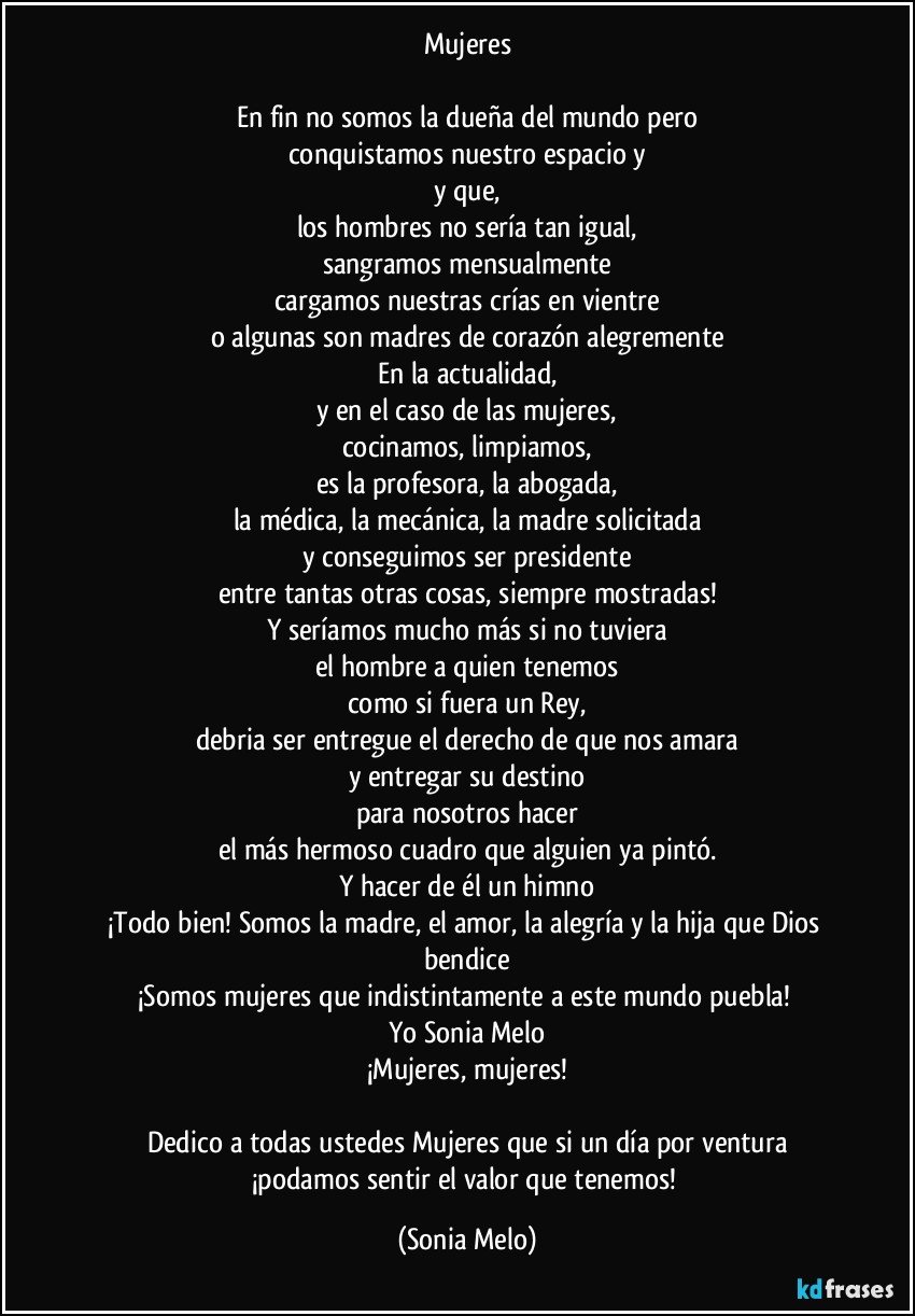 Mujeres

En fin no somos la dueña del mundo pero
conquistamos nuestro espacio y
y que,
los hombres no sería tan igual,
sangramos mensualmente
cargamos nuestras crías en vientre
o algunas son madres de corazón alegremente
En la actualidad,
y en el caso de las mujeres,
cocinamos, limpiamos,
es la profesora, la abogada,
la médica, la mecánica, la madre solicitada
y conseguimos ser presidente
entre tantas otras cosas, siempre mostradas!
Y seríamos mucho más si no tuviera
el hombre a quien tenemos
como si fuera un Rey,
debria ser entregue el derecho de que nos amara
y entregar su destino
para nosotros hacer
el más hermoso cuadro que alguien ya pintó.
Y hacer de él un himno
¡Todo bien! Somos la madre, el amor, la alegría y la hija que Dios bendice
¡Somos mujeres que indistintamente a este mundo puebla! 
Yo Sonia Melo
¡Mujeres, mujeres!

Dedico a todas ustedes Mujeres que si un día por ventura
¡podamos sentir el valor que tenemos! (Sonia Melo)