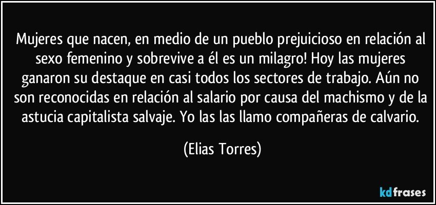 Mujeres que nacen, en medio de un pueblo prejuicioso en relación al sexo femenino y sobrevive a él es un milagro! Hoy las mujeres ganaron su destaque en casi todos los sectores de trabajo. Aún no son reconocidas en relación al salario por causa del machismo y de la astucia capitalista salvaje. Yo las las llamo compañeras de calvario. (Elias Torres)