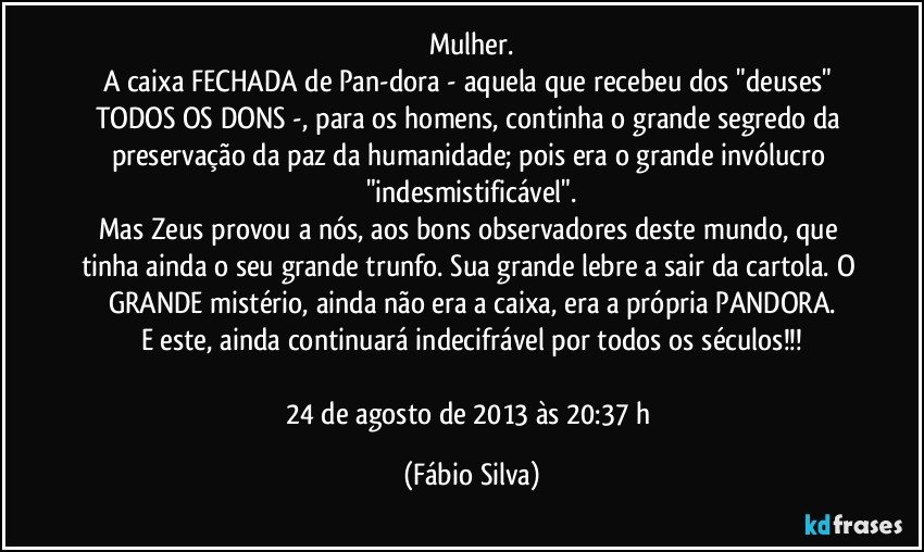 Mulher.
A caixa FECHADA de Pan-dora - aquela que recebeu dos "deuses" TODOS OS DONS -, para os homens, continha o grande segredo da preservação da paz da humanidade; pois era o grande invólucro "indesmistificável".
Mas Zeus provou a nós, aos bons observadores deste mundo, que tinha ainda o seu grande trunfo. Sua grande lebre a sair da cartola. O GRANDE mistério, ainda não era a caixa, era a própria PANDORA.
E este, ainda continuará indecifrável por todos os séculos!!!

24 de agosto de 2013 às 20:37 h (Fábio Silva)