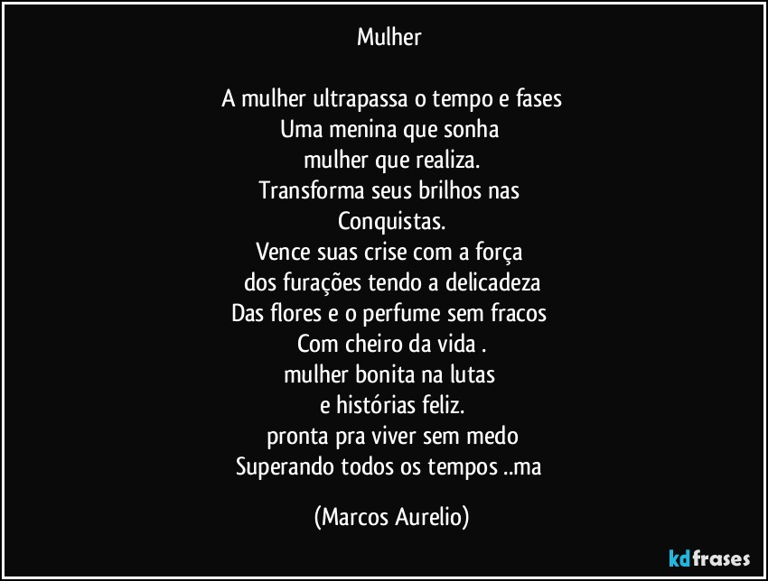 Mulher 

A mulher ultrapassa o tempo e fases
Uma menina que sonha  
mulher que realiza.
Transforma seus brilhos nas 
Conquistas.
Vence  suas crise com a força 
dos furações tendo a delicadeza
Das flores e o perfume sem fracos 
Com cheiro da vida .
mulher bonita na lutas 
e histórias feliz.
pronta  pra viver sem medo
Superando todos os tempos ..ma (Marcos Aurelio)