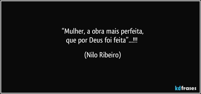 “Mulher, a obra mais perfeita,
que por Deus foi feita”...!!! (Nilo Ribeiro)