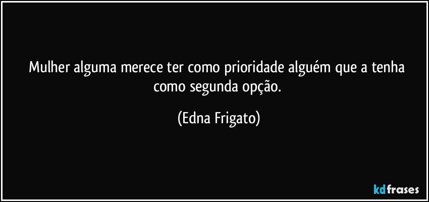 Mulher alguma merece ter como prioridade alguém que a tenha como segunda opção. (Edna Frigato)