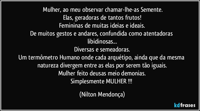 ⁠Mulher, ao meu observar chamar-lhe-as Semente.
Elas, geradoras de tantos frutos!
Femininas de muitas ideias e ideais.
De muitos gestos e andares, confundida como atentadoras libidinosas...
Diversas e semeadoras.
Um termômetro Humano onde cada arquétipo, ainda que da mesma natureza divergem entre as elas por serem tão iguais.
Mulher feito deusas meio demonias.
Simplesmente MULHER !!! (Nilton Mendonça)