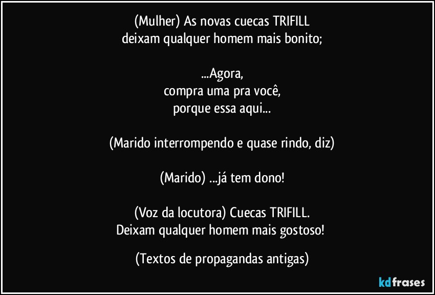 (Mulher) As novas cuecas TRIFILL
deixam qualquer homem mais bonito;

...Agora,
compra uma pra você,
porque essa aqui...

(Marido interrompendo e quase rindo, diz)

(Marido) ...já tem dono!

(Voz da locutora) Cuecas TRIFILL.
Deixam qualquer homem mais gostoso! (Textos de propagandas antigas)