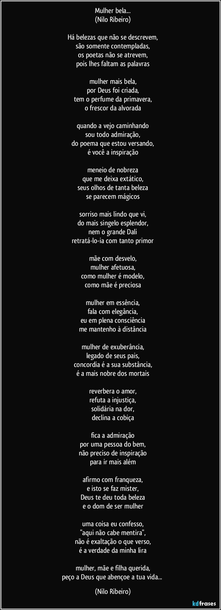 Mulher bela...
(Nilo Ribeiro)
 
Há belezas que não se descrevem,
são somente contempladas,
os poetas não se atrevem,
pois lhes faltam as palavras
 
mulher mais bela,
por Deus foi criada,
tem o perfume da primavera,
o frescor da alvorada
 
quando a vejo caminhando
sou todo admiração,
do poema que estou versando,
é você a inspiração
 
meneio de nobreza
que me deixa extático,
seus olhos de tanta beleza
se parecem mágicos
 
sorriso mais lindo que vi,
do mais singelo esplendor,
nem o grande Dali
retratá-lo-ia com tanto primor
 
mãe com desvelo,
mulher afetuosa,
como mulher é modelo,
como mãe é preciosa
 
mulher em essência,
fala com elegância,
eu em plena consciência
me mantenho à distância
 
mulher de exuberância,
legado de seus pais,
concordia é a sua substância,
é a mais nobre dos mortais
 
reverbera o amor,
refuta a injustiça,
solidária na dor,
declina a cobiça
 
fica a admiração
por uma pessoa do bem,
não preciso de inspiração
para ir mais além
 
afirmo com franqueza,
e isto se faz mister,
Deus te deu toda beleza
e o dom de ser mulher
 
uma coisa eu confesso,
"aqui não cabe mentira",
não é exaltação o que verso,
é a verdade da minha lira
 
mulher, mãe e filha querida,
peço a Deus que abençoe a tua vida... (Nilo Ribeiro)