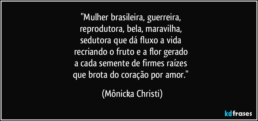 "Mulher brasileira, guerreira, 
reprodutora, bela, maravilha, 
sedutora que dá fluxo a vida 
recriando o fruto e a flor gerado 
a cada semente de firmes raízes 
que brota do coração por amor." (Mônicka Christi)