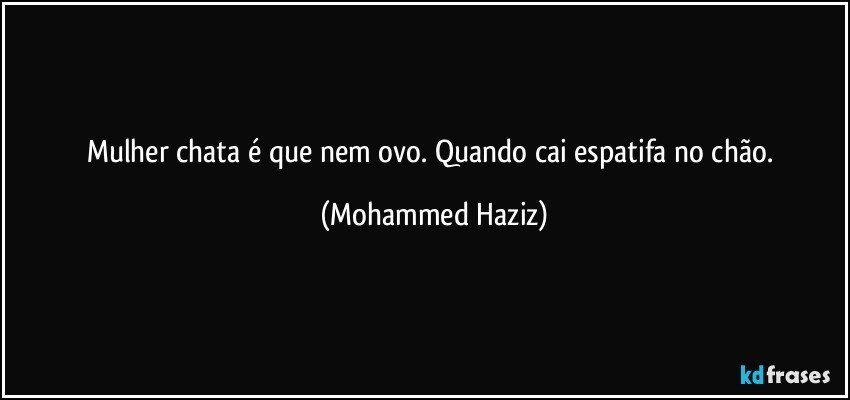 Mulher chata é que nem ovo. Quando cai espatifa no chão. (Mohammed Haziz)