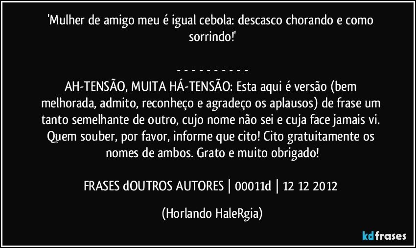 'Mulher de amigo meu é igual cebola: descasco chorando e como sorrindo!'

- - - - - - - - - -
AH-TENSÃO, MUITA HÁ-TENSÃO: Esta aqui é versão (bem melhorada, admito, reconheço e agradeço os aplausos) de frase um tanto semelhante de outro, cujo nome não sei e cuja face jamais vi. Quem souber, por favor, informe que cito! Cito gratuitamente os nomes de ambos. Grato e muito obrigado!

FRASES dOUTROS AUTORES | 00011d | 12/12/2012 (Horlando HaleRgia)