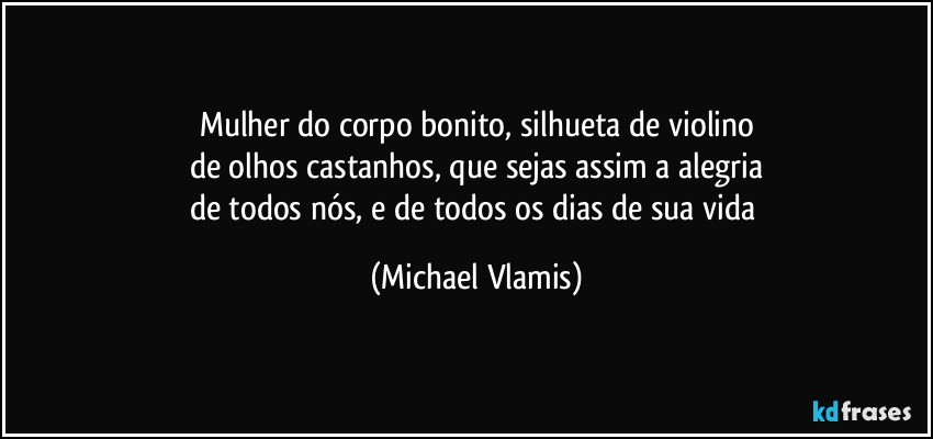 Mulher do corpo bonito, silhueta de violino
de olhos castanhos, que sejas assim a alegria
de todos nós, e de todos os dias de sua vida (Michael Vlamis)