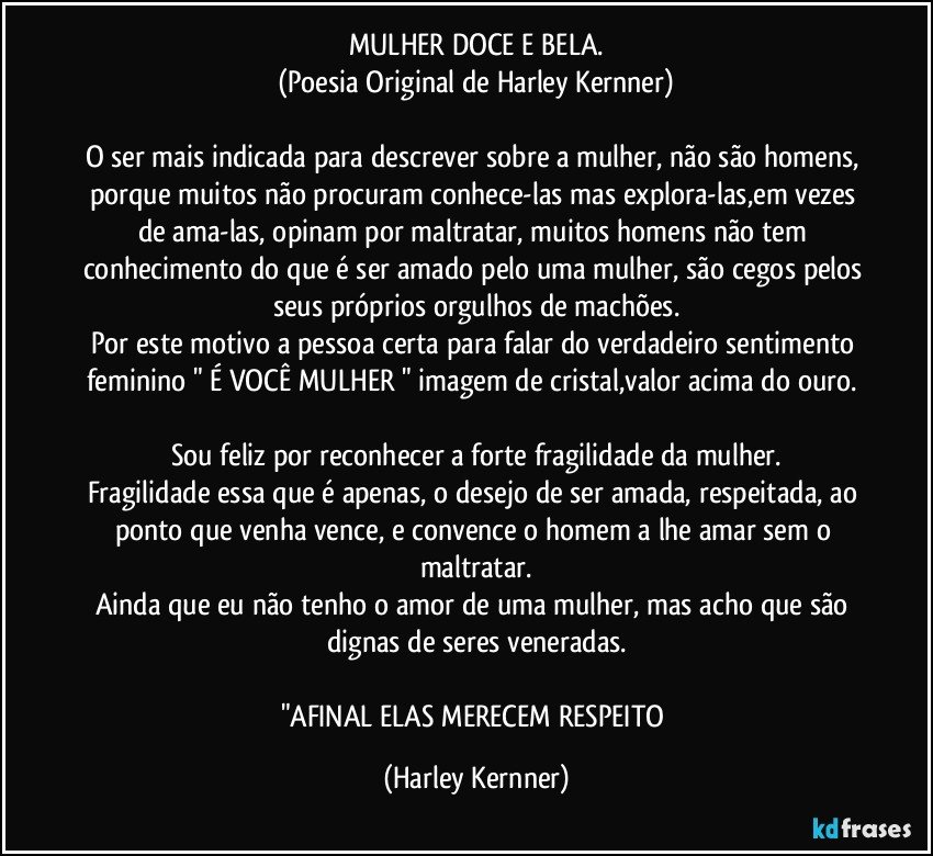 MULHER DOCE E BELA.
(Poesia Original de Harley Kernner)

O ser mais indicada para descrever sobre a mulher, não  são homens, porque muitos não procuram conhece-las mas explora-las,em vezes de ama-las, opinam por maltratar, muitos homens não tem conhecimento do que é ser amado pelo uma mulher, são cegos pelos seus próprios orgulhos de machões.
Por este motivo a pessoa certa para falar do verdadeiro sentimento feminino " É VOCÊ MULHER " imagem de cristal,valor acima do ouro. 

Sou feliz por reconhecer a forte fragilidade da mulher.
Fragilidade essa que é apenas, o desejo de ser amada, respeitada, ao ponto que venha vence, e convence o homem a lhe amar sem o maltratar.
Ainda que eu não tenho o amor de uma mulher, mas acho que são dignas de seres  veneradas.

"AFINAL ELAS MERECEM RESPEITO (Harley Kernner)