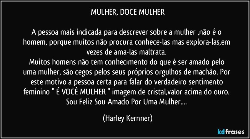 MULHER, DOCE MULHER

A pessoa mais indicada para descrever sobre a mulher ,não é o homem, porque muitos não procura conhece-las mas explora-las,em vezes de ama-las maltrata. 
Muitos homens não tem conhecimento do que é ser amado pelo uma mulher, são cegos pelos seus próprios orgulhos de machão. Por este motivo a pessoa certa para falar do verdadeiro sentimento  feminino " É VOCÊ MULHER " imagem de cristal,valor acima do ouro. Sou Feliz Sou Amado Por Uma Mulher... (Harley Kernner)