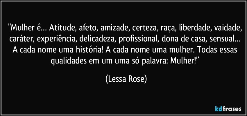 "Mulher é… Atitude, afeto, amizade, certeza, raça, liberdade, vaidade, caráter, experiência, delicadeza, profissional, dona de casa, sensual… A cada nome uma história! A cada nome uma mulher. Todas essas qualidades em um uma só palavra: Mulher!” (Lessa Rose)