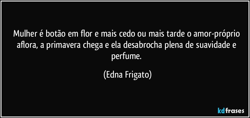 Mulher é botão em flor e mais cedo ou mais tarde o amor-próprio aflora, a primavera chega e ela desabrocha plena de suavidade e perfume. (Edna Frigato)