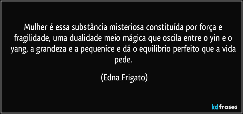 Mulher é essa substância misteriosa constituída por força e fragilidade, uma dualidade meio mágica que oscila entre o yin e o yang, a grandeza e a pequenice e dá o equilíbrio perfeito que a vida pede. (Edna Frigato)