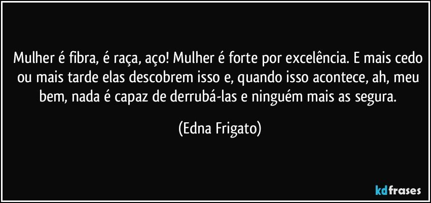 Mulher é fibra, é raça, aço! Mulher é forte por excelência. E mais cedo ou mais tarde elas descobrem isso e, quando isso acontece, ah, meu bem, nada é capaz de derrubá-las e ninguém mais as segura. (Edna Frigato)