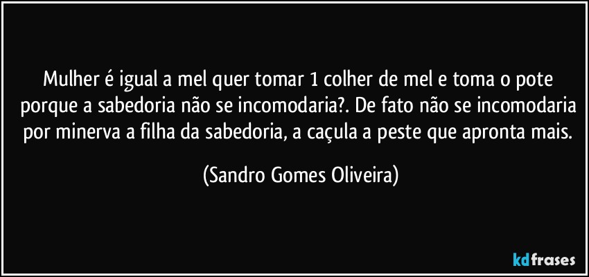 Mulher é igual a mel quer tomar 1 colher de mel e toma o pote porque a sabedoria não se incomodaria?. De fato não se incomodaria por minerva a filha da sabedoria, a caçula a peste que apronta mais. (Sandro Gomes Oliveira)