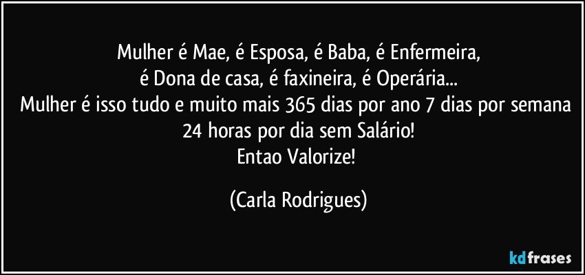 Mulher é Mae, é Esposa, é Baba, é Enfermeira,
é Dona de casa, é faxineira, é Operária...
Mulher é isso tudo e muito mais 365 dias por ano 7 dias por semana 24 horas por dia sem Salário!
Entao Valorize! (Carla Rodrigues)