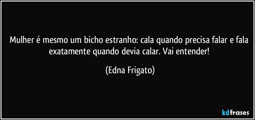 Mulher é mesmo um bicho estranho: cala quando precisa falar e fala exatamente quando  devia calar. Vai entender! (Edna Frigato)