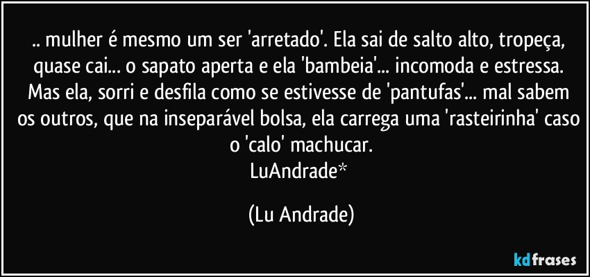 .. mulher é mesmo um ser 'arretado'. Ela sai de salto alto, tropeça, quase cai... o sapato aperta e ela 'bambeia'... incomoda e estressa. Mas ela, sorri e desfila como se estivesse de 'pantufas'... mal sabem os outros, que na inseparável bolsa, ela carrega uma 'rasteirinha' caso o 'calo' machucar.
LuAndrade* (Lu Andrade)