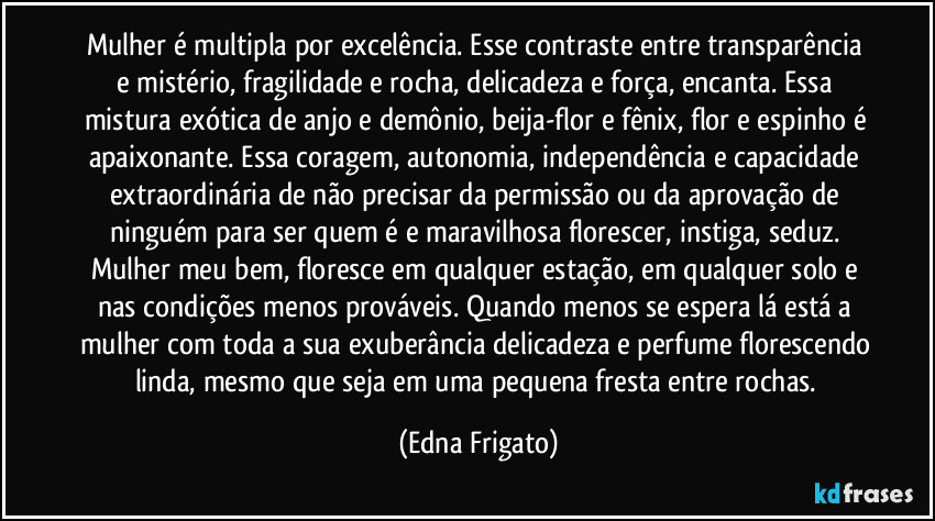 Mulher é multipla por excelência. Esse contraste entre transparência e mistério, fragilidade e rocha, delicadeza e força, encanta. Essa mistura exótica de anjo e demônio, beija-flor e fênix, flor e espinho é apaixonante. Essa coragem, autonomia, independência e capacidade extraordinária de não precisar da permissão ou da aprovação de ninguém para ser quem é e maravilhosa florescer, instiga, seduz. Mulher meu bem, floresce em qualquer estação, em qualquer solo e nas condições menos prováveis. Quando menos se espera lá está a mulher com toda a sua exuberância delicadeza e perfume florescendo linda, mesmo que seja em uma pequena fresta entre rochas. (Edna Frigato)