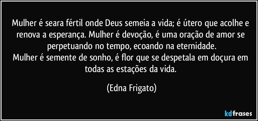 Mulher é seara fértil onde Deus semeia a vida; é útero que acolhe e renova a esperança. Mulher é devoção, é uma oração de amor se perpetuando no tempo, ecoando na eternidade.
Mulher é semente de sonho, é flor que se despetala em doçura em todas as estações da vida. (Edna Frigato)