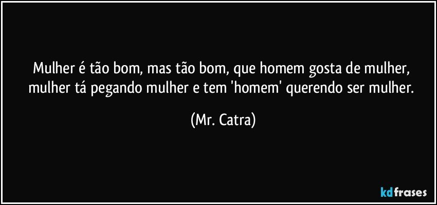 Mulher é tão bom, mas tão bom, que homem gosta de mulher, mulher tá pegando mulher e tem 'homem' querendo ser mulher. (Mr. Catra)