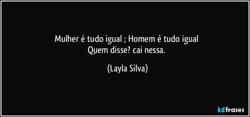 Mulher é tudo igual ; Homem é tudo igual 
Quem disse? cai nessa. (Layla Silva)