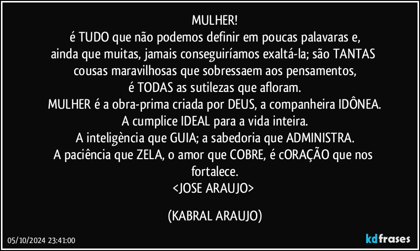 MULHER!
é TUDO que não podemos definir em poucas palavaras e,
ainda que muitas, jamais conseguiríamos exaltá-la; são TANTAS cousas maravilhosas que sobressaem aos pensamentos,
é TODAS as sutilezas que afloram.
MULHER é a obra-prima criada por DEUS, a companheira IDÔNEA.
A cumplice IDEAL para a vida inteira.
A inteligència que GUIA; a sabedoria que ADMINISTRA.
A paciência que ZELA, o amor que COBRE, é cORAÇÃO que nos fortalece.
<JOSE ARAUJO> (KABRAL ARAUJO)