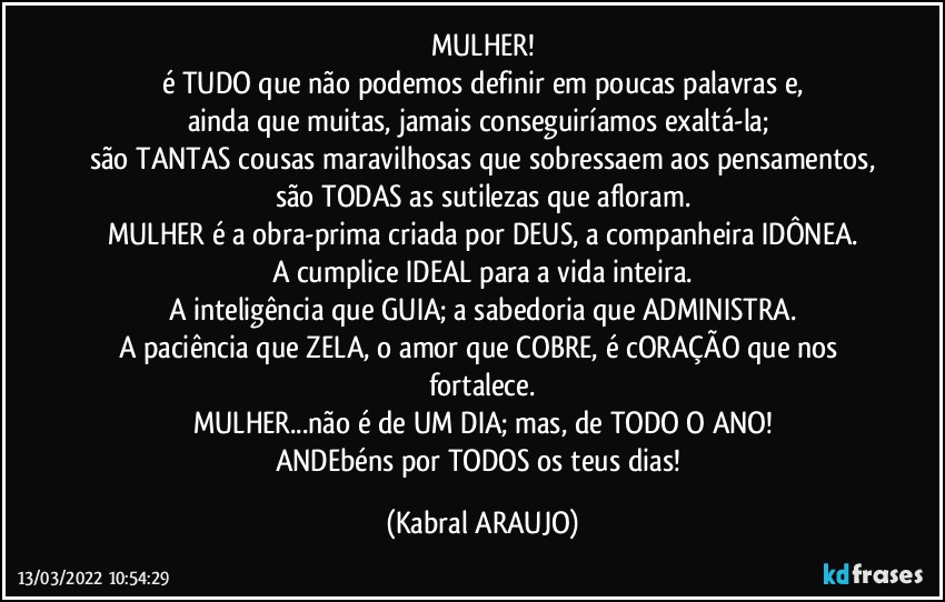 MULHER!
é TUDO que não podemos definir em poucas palavras e,
ainda que muitas, jamais conseguiríamos exaltá-la; 
são TANTAS cousas maravilhosas que sobressaem aos pensamentos,
são TODAS as sutilezas que afloram.
MULHER é a obra-prima criada por DEUS, a companheira IDÔNEA.
A cumplice IDEAL para a vida inteira.
A inteligência que GUIA; a sabedoria que ADMINISTRA.
A paciência que ZELA, o amor que COBRE, é cORAÇÃO que nos fortalece.
MULHER...não é de UM DIA; mas, de TODO O ANO!
ANDEbéns por TODOS os teus dias! (KABRAL ARAUJO)