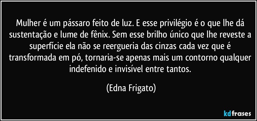 Mulher é um pássaro feito de luz. E esse privilégio é o que lhe dá sustentação e lume de fênix. Sem esse brilho único que lhe reveste a superfície ela não se reergueria das cinzas cada vez que é transformada em pó, tornaria-se apenas mais um contorno qualquer indefenido e invisível entre tantos. (Edna Frigato)