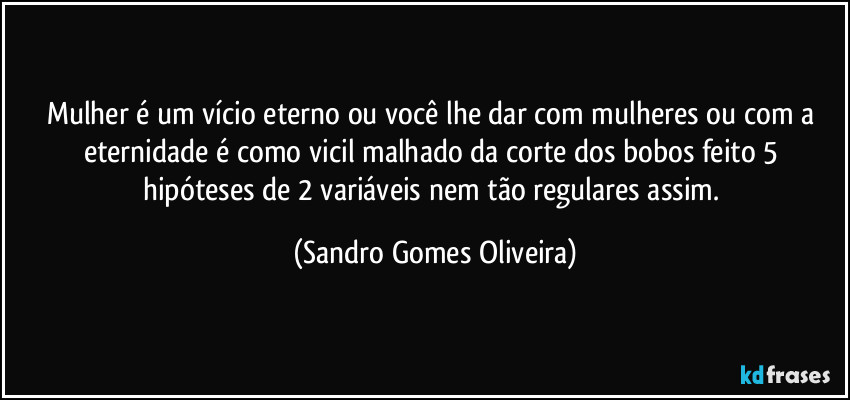 Mulher é um vício eterno ou você lhe dar com mulheres ou com a eternidade é como vicil malhado da corte dos bobos feito 5 hipóteses de 2 variáveis nem tão regulares assim. (Sandro Gomes Oliveira)