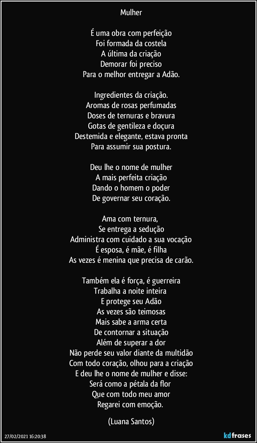 Mulher

É uma obra com perfeição
Foi formada da costela
A última da criação
Demorar foi preciso
Para o melhor entregar a Adão.

Ingredientes da criação.
Aromas de rosas perfumadas
Doses de ternuras e bravura
Gotas de gentileza e doçura
Destemida e elegante, estava pronta
Para assumir sua postura.

Deu lhe o nome de mulher
A mais perfeita criação
Dando o homem o poder
De governar seu coração.

Ama com ternura, 
Se entrega a sedução
Administra com cuidado a sua vocação
É esposa, é mãe, é filha
As vezes é menina que precisa de carão.

Também ela é força, é guerreira
Trabalha a noite inteira 
E protege seu Adão
As vezes são teimosas
Mais sabe a arma certa
De contornar a situação
Além de superar a dor
Não perde seu valor diante da multidão
Com todo coração,  olhou para a criação
E deu lhe o nome de mulher e disse:
Será como a pétala da flor 
Que com todo meu amor
Regarei com emoção. (Luana Santos)