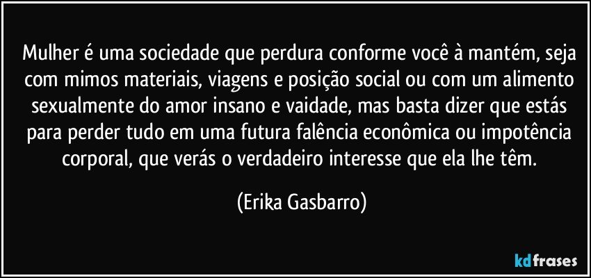 Mulher é uma sociedade que perdura conforme você à mantém, seja com mimos materiais, viagens e posição social ou com um alimento sexualmente do amor insano e vaidade, mas basta dizer que estás para perder tudo em uma futura falência econômica ou impotência corporal, que verás o verdadeiro interesse que ela lhe têm. (Erika Gasbarro)