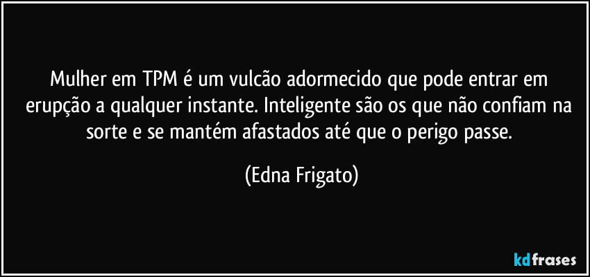 Mulher em TPM é um vulcão adormecido que pode entrar em erupção a qualquer instante. Inteligente são os que não confiam na sorte e se mantém afastados até que o perigo passe. (Edna Frigato)