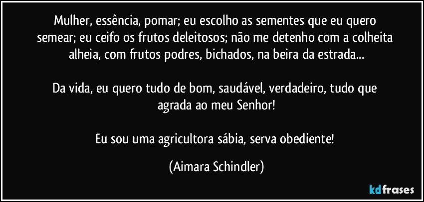 Mulher, essência, pomar; eu escolho as sementes que eu quero semear; eu ceifo os frutos deleitosos; não me detenho com a colheita alheia, com frutos podres, bichados, na beira da estrada...

Da vida, eu quero tudo de bom, saudável, verdadeiro, tudo que agrada ao meu Senhor!

Eu sou uma agricultora sábia, serva obediente! (Aimara Schindler)