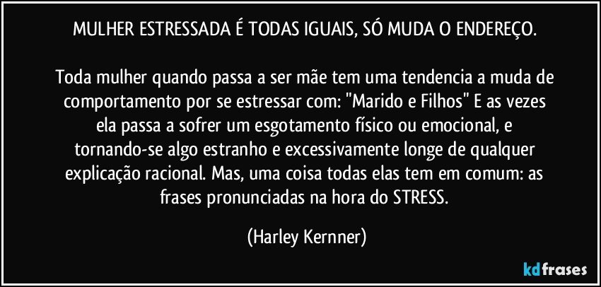 MULHER ESTRESSADA É TODAS IGUAIS, SÓ MUDA O ENDEREÇO. 

Toda mulher quando passa a ser mãe tem uma tendencia a  muda de comportamento por se estressar com: "Marido e Filhos" E as vezes ela passa a sofrer um esgotamento físico ou emocional, e tornando-se algo estranho e excessivamente longe de qualquer explicação racional. Mas, uma coisa todas elas tem em comum: as  frases pronunciadas na hora do STRESS. (Harley Kernner)