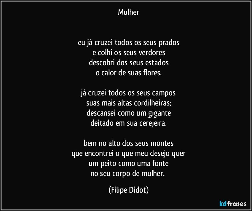 Mulher


eu já cruzei todos os seus prados
e colhi os seus verdores
descobri dos seus estados
o calor de suas flores.

já cruzei todos os seus campos
suas mais altas cordilheiras;
descansei como um gigante
deitado em sua cerejeira.

bem no alto dos seus montes
que encontrei o que meu desejo quer
um peito como uma fonte
no seu corpo de mulher. (Filipe Didot)