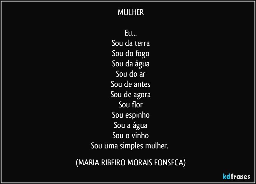 MULHER

Eu...
Sou da terra
Sou do fogo
Sou da água
Sou do ar
Sou de antes
Sou de agora
Sou flor
Sou espinho
Sou a água
Sou o vinho
Sou uma simples mulher. (MARIA RIBEIRO MORAIS FONSECA)